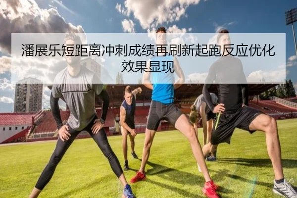 潘展乐短距离冲刺成绩再刷新起跑反应优化效果显现